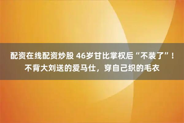 配资在线配资炒股 46岁甘比掌权后“不装了”！不背大刘送的爱马仕，穿自己织的毛衣