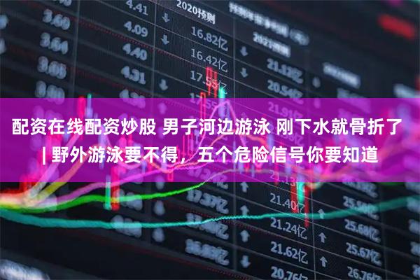 配资在线配资炒股 男子河边游泳 刚下水就骨折了 | 野外游泳要不得，五个危险信号你要知道