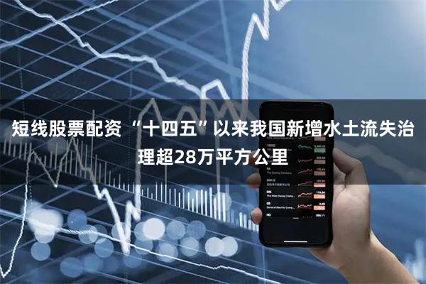 短线股票配资 “十四五”以来我国新增水土流失治理超28万平方公里
