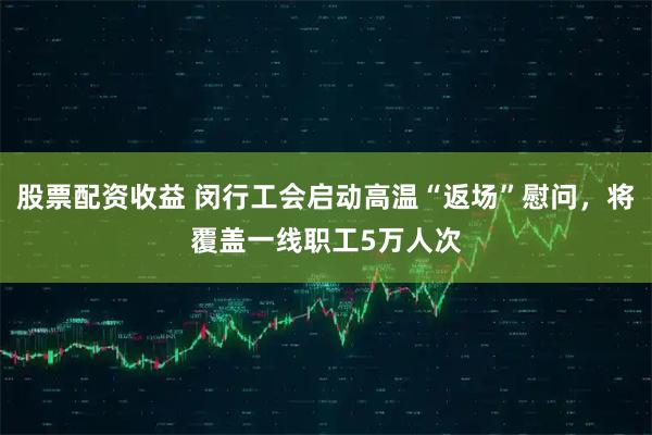 股票配资收益 闵行工会启动高温“返场”慰问，将覆盖一线职工5万人次