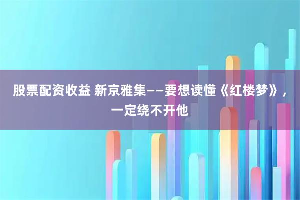 股票配资收益 新京雅集——要想读懂《红楼梦》，一定绕不开他