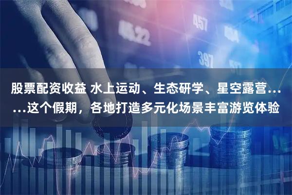 股票配资收益 水上运动、生态研学、星空露营……这个假期，各地打造多元化场景丰富游览体验