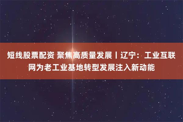 短线股票配资 聚焦高质量发展丨辽宁：工业互联网为老工业基地转型发展注入新动能