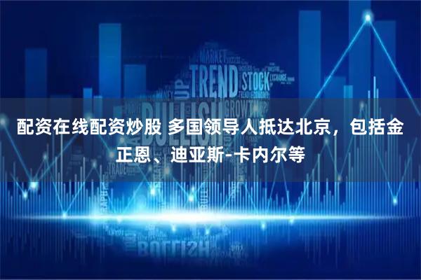 配资在线配资炒股 多国领导人抵达北京，包括金正恩、迪亚斯-卡内尔等