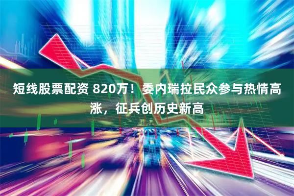 短线股票配资 820万！委内瑞拉民众参与热情高涨，征兵创历史新高