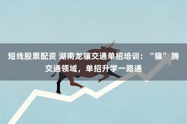 短线股票配资 湖南龙骧交通单招培训：“骧” 腾交通领域，单招升学一路通