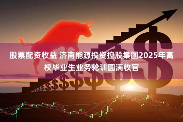 股票配资收益 济南能源投资控股集团2025年高校毕业生业务轮训圆满收官