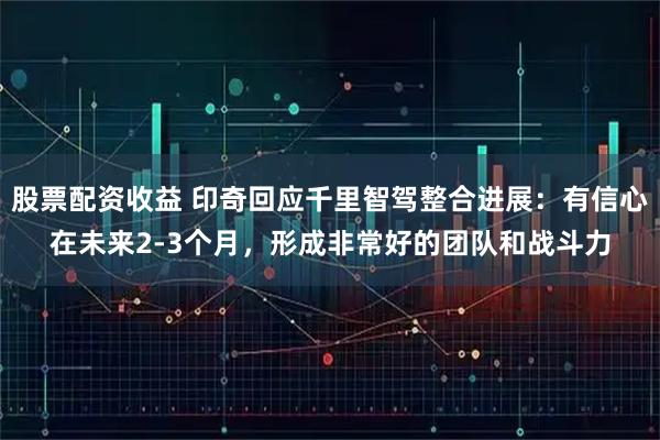 股票配资收益 印奇回应千里智驾整合进展：有信心在未来2-3个月，形成非常好的团队和战斗力