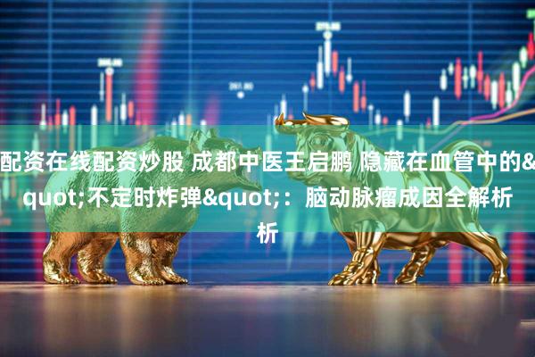 配资在线配资炒股 成都中医王启鹏 隐藏在血管中的"不定时炸弹"：脑动脉瘤成因全解析