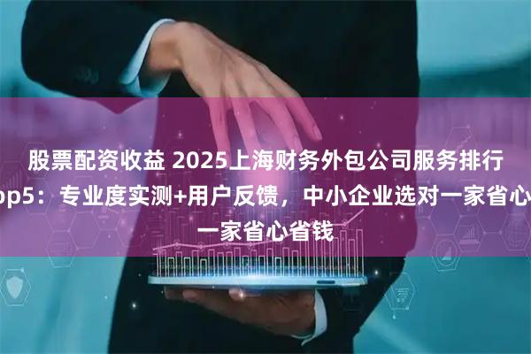 股票配资收益 2025上海财务外包公司服务排行榜Top5：专业度实测+用户反馈，中小企业选对一家省心省钱