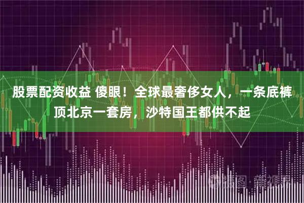 股票配资收益 傻眼！全球最奢侈女人，一条底裤顶北京一套房，沙特国王都供不起