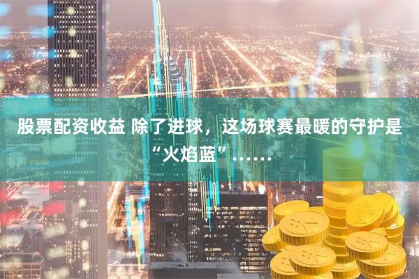 股票配资收益 除了进球，这场球赛最暖的守护是“火焰蓝”……